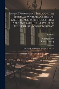 Cover image for Truth Triumphant Through the Spiritual Warfare, Christian Labours, and Writings of That Able and Faithful Servant of Jesus Christ, Robert Barclay,