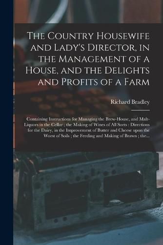 The Country Housewife and Lady's Director, in the Management of a House, and the Delights and Profits of a Farm: Containing Instructions for Managing the Brew-house, and Malt-liquors in the Cellar; the Making of Wines of All Sorts: Directions For...