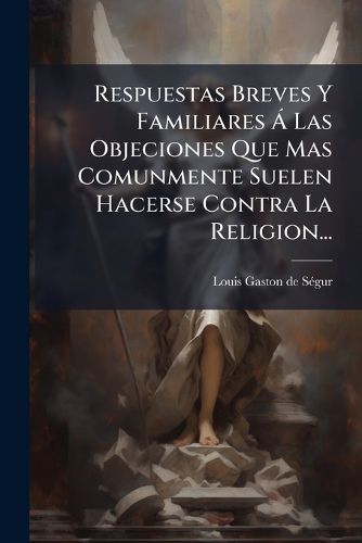 Cover image for Respuestas Breves Y Familiares A Las Objeciones Que Mas Comunmente Suelen Hacerse Contra La Religion...