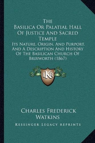 Cover image for The Basilica or Palatial Hall of Justice and Sacred Temple: Its Nature, Origin, and Purport, and a Description and History of the Basilican Church of Brixworth (1867)