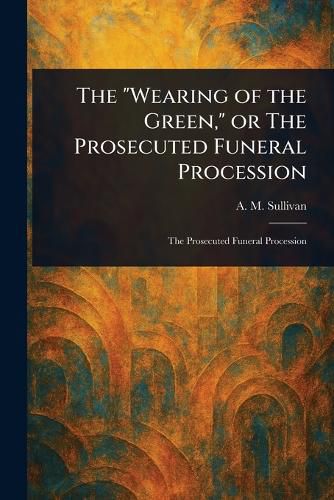 Cover image for The "Wearing of the Green," or The Prosecuted Funeral Procession