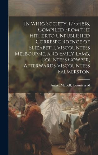 Cover image for In Whig Society, 1775-1818, Compiled From the Hitherto Unpublished Correspondence of Elizabeth, Viscountess Melbourne, and Emily Lamb, Countess Cowper, Afterwards Viscountess Palmerston