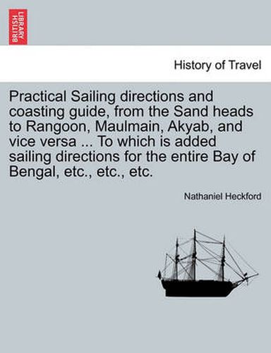 Cover image for Practical Sailing Directions and Coasting Guide, from the Sand Heads to Rangoon, Maulmain, Akyab, and Vice Versa ... to Which Is Added Sailing Directions for the Entire Bay of Bengal, Etc., Etc., Etc.