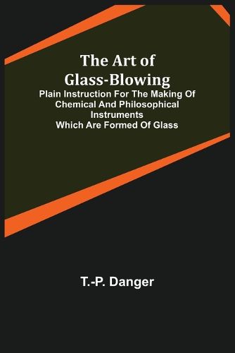 Cover image for The Art of Glass-Blowing; Plain Instruction for the Making of Chemical and Philosophical Instruments Which are Formed of Glass