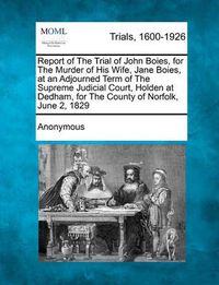 Cover image for Report of the Trial of John Boies, for the Murder of His Wife, Jane Boies, at an Adjourned Term of the Supreme Judicial Court, Holden at Dedham, for the County of Norfolk, June 2, 1829