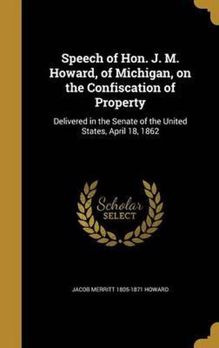 Speech of Hon. J. M. Howard, of Michigan, on the Confiscation of Property: Delivered in the Senate of the United States, April 18, 1862