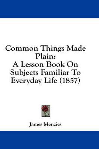 Cover image for Common Things Made Plain: A Lesson Book on Subjects Familiar to Everyday Life (1857)