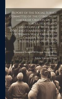 Cover image for Report of the Social Survey Committee of the Consumers' League of Oregon On the Wages, Hours and Conditions of Work and Cost and Standard of Living of Women Wage Earners in Oregon With Special Reference to Portland