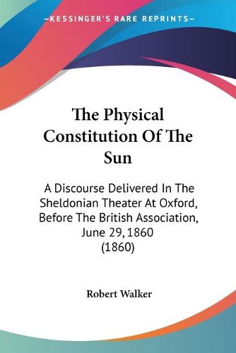 Cover image for The Physical Constitution of the Sun: A Discourse Delivered in the Sheldonian Theater at Oxford, Before the British Association, June 29, 1860 (1860)