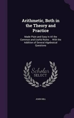 Arithmetic, Both in the Theory and Practice: Made Plain and Easy in All the Common and Useful Rules ... with the Addition of Several Algebraical Questions