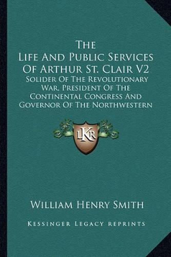 The Life and Public Services of Arthur St. Clair V2: Solider of the Revolutionary War, President of the Continental Congress and Governor of the Northwestern Territory