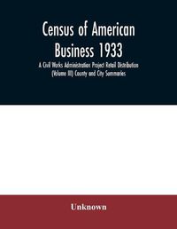 Cover image for Census of American business 1933 A Civil Works Administration Project Retail Distribution (Volume III) County and City Summaries