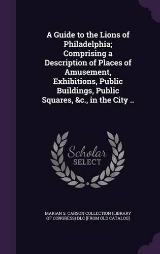 Cover image for A Guide to the Lions of Philadelphia; Comprising a Description of Places of Amusement, Exhibitions, Public Buildings, Public Squares, &C., in the City ..