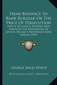 Cover image for From Boniface to Bank Burglar or the Price of Persecution: How a Successful Business Man, Through the Miscarriage of Justice, Became a Notorious Bank Looter (1907)