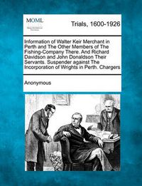 Cover image for Information of Walter Keir Merchant in Perth and the Other Members of the Fishing-Company There. and Richard Davidson and John Donaldson Their Servants. Suspender Against the Incorporation of Wrights in Perth. Chargers