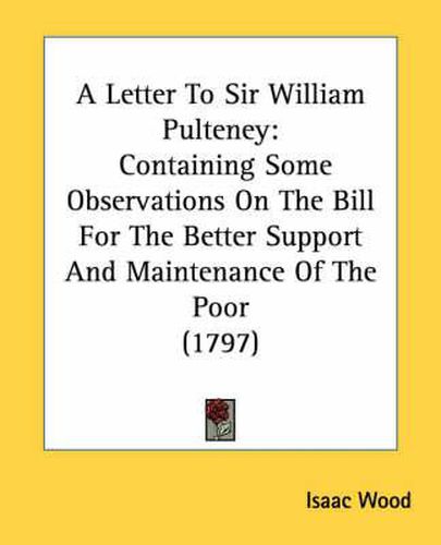 Cover image for A Letter to Sir William Pulteney: Containing Some Observations on the Bill for the Better Support and Maintenance of the Poor (1797)