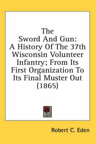 Cover image for The Sword and Gun: A History of the 37th Wisconsin Volunteer Infantry; From Its First Organization to Its Final Muster Out (1865)