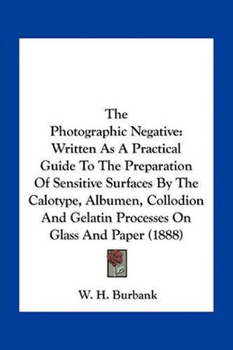 Cover image for The Photographic Negative: Written as a Practical Guide to the Preparation of Sensitive Surfaces by the Calotype, Albumen, Collodion and Gelatin Processes on Glass and Paper (1888)