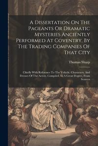 Cover image for A Dissertation On The Pageants Or Dramatic Mysteries Anciently Performed At Coventry, By The Trading Companies Of That City