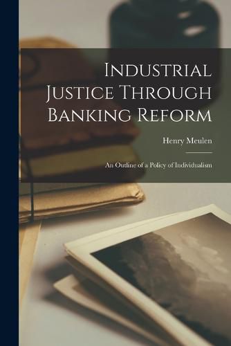 Cover image for Industrial Justice Through Banking Reform; an Outline of a Policy of Individualism