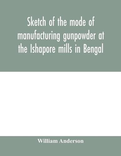 Sketch of the mode of manufacturing gunpowder at the Ishapore mills in Bengal. With a record of the experiments carried on to ascertain the value of charge, windage, vent and weight, etc. in mortars and muskets; also reports of the various proofs of powde