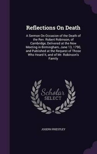 Reflections on Death: A Sermon on Occasion of the Death of the REV. Robert Robinson, of Cambridge, Delivered at the New Meeting in Birmingham, June 13, 1790, and Published at the Request of Those Who Heard It, and of Mr. Robinson's Family