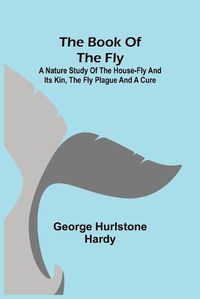 Cover image for The Book of the Fly; A nature study of the house-fly and its kin, the fly plague and a cure