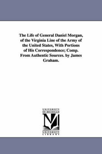The Life of General Daniel Morgan, of the Virginia Line of the Army of the United States, With Portions of His Correspondence; Comp. From Authentic Sources. by James Graham.
