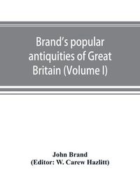 Cover image for Brand's popular antiquities of Great Britain. Faiths and folklore; a dictionary of national beliefs, superstitions and popular customs, past and current, with their classical and foreign analogues, described and illustrated (Volume I)