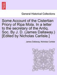 Cover image for Some Account of the Cistertian Priory of Ripa Mola. in a Letter to the Secretary of the Antiq. Soc. by J. D. (James Dallaway.) [Edited by Nicholas Carlisle.]