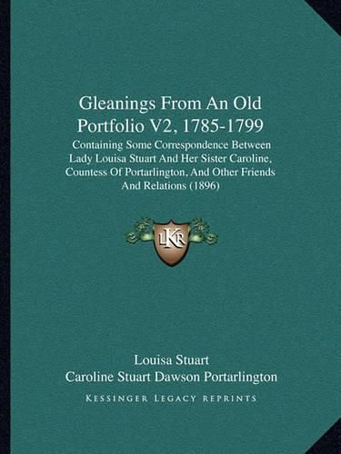 Gleanings from an Old Portfolio V2, 1785-1799: Containing Some Correspondence Between Lady Louisa Stuart and Her Sister Caroline, Countess of Portarlington, and Other Friends and Relations (1896)