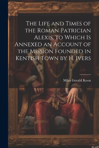 Cover image for The Life and Times of the Roman Patrician Alexis, to Which Is Annexed an Account of the Mission Founded in Kentish Town by H. Ivers