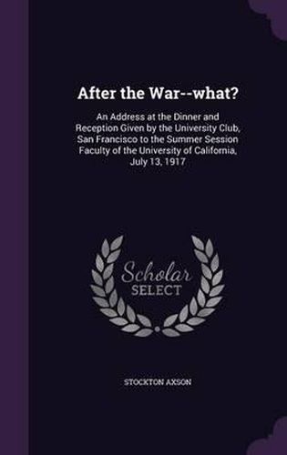 Cover image for After the War--What?: An Address at the Dinner and Reception Given by the University Club, San Francisco to the Summer Session Faculty of the University of California, July 13, 1917