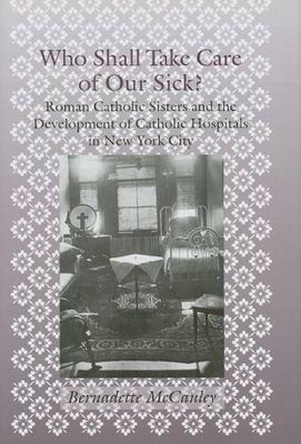 Cover image for Who Shall Take Care of Our Sick?: Roman Catholic Sisters and the Development of Catholic Hospitals in New York City