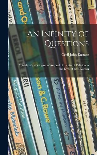 Cover image for An Infinity of Questions; a Study of the Religion of Art, and of the Art of Religion in the Lives of Five Women