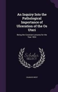 Cover image for An Inquiry Into the Pathological Importance of Ulceration of the OS Uteri: Being the Croonian Lectures for the Year 1854