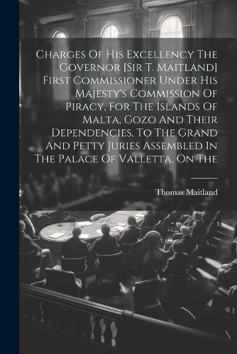 Cover image for Charges Of His Excellency The Governor [sir T. Maitland] First Commissioner Under His Majesty's Commission Of Piracy, For The Islands Of Malta, Gozo And Their Dependencies, To The Grand And Petty Juries Assembled In The Palace Of Valletta, On The