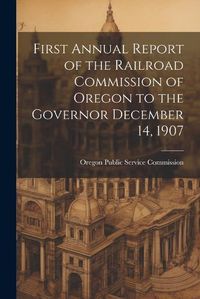 Cover image for First Annual Report of the Railroad Commission of Oregon to the Governor December 14, 1907