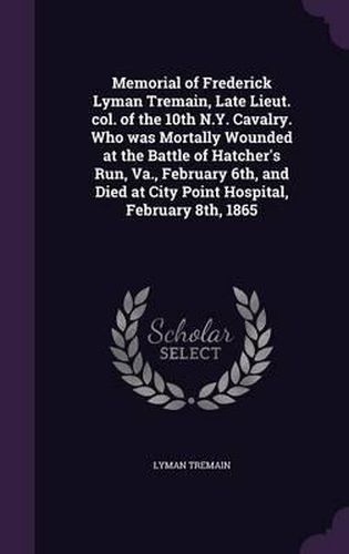 Cover image for Memorial of Frederick Lyman Tremain, Late Lieut. Col. of the 10th N.Y. Cavalry. Who Was Mortally Wounded at the Battle of Hatcher's Run, Va., February 6th, and Died at City Point Hospital, February 8th, 1865