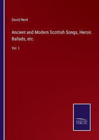 Cover image for Ancient and Modern Scottish Songs, Heroic Ballads, etc.: Vol. I