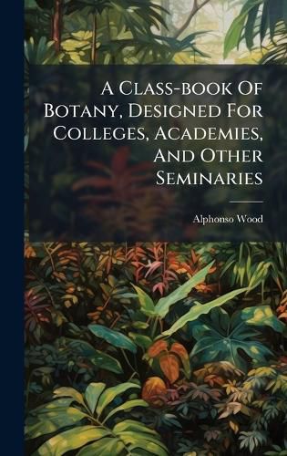 Cover image for A Class-book Of Botany, Designed For Colleges, Academies, And Other Seminaries