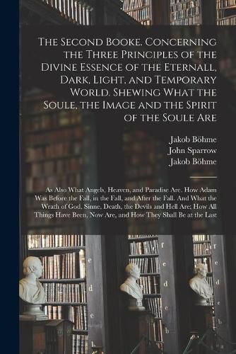 The Second Booke. Concerning the Three Principles of the Divine Essence of the Eternall, Dark, Light, and Temporary World. Shewing What the Soule, the Image and the Spirit of the Soule Are; as Also What Angels, Heaven, and Paradise Are. How Adam Was...