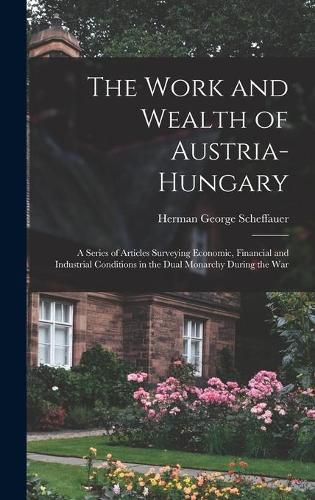 The Work and Wealth of Austria-Hungary: a Series of Articles Surveying Economic, Financial and Industrial Conditions in the Dual Monarchy During the War