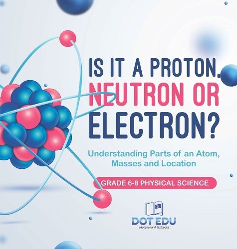 Is it a Proton, Neutron or Electron? Understanding Parts of an Atom, Masses and Location Grade 6-8 Physical Science