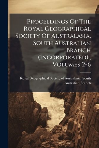 Cover image for Proceedings of the Royal Geographical Society of Australasia, South Australian Branch (Incorporated)., Volumes 2-6