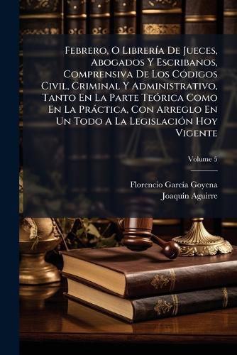 Cover image for Febrero, O Librer a de Jueces, Abogados y Escribanos, Comprensiva de Los C Digos Civil, Criminal y Administrativo, Tanto En La Parte Te Rica Como En La PR Ctica, Con Arreglo En Un Todo a la Legislaci N Hoy Vigente, Volume 5