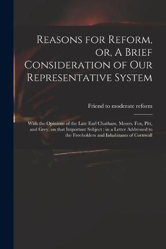 Cover image for Reasons for Reform, or, A Brief Consideration of Our Representative System: With the Opinions of the Late Earl Chatham, Messrs. Fox, Pitt, and Grey, on That Important Subject: in a Letter Addressed to the Freeholders and Inhabitants of Cornwall