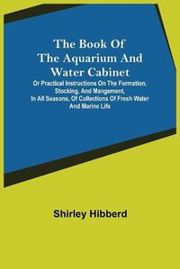 Cover image for The Book of the Aquarium and Water Cabinet; or Practical Instructions on the Formation, Stocking, and Mangement, in all Seasons, of Collections of Fresh Water and Marine Life