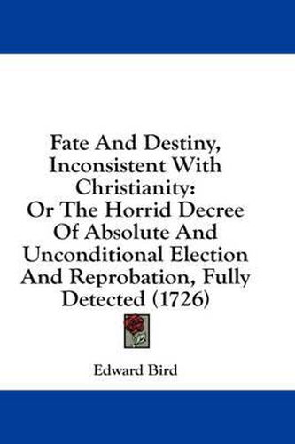 Cover image for Fate and Destiny, Inconsistent with Christianity: Or the Horrid Decree of Absolute and Unconditional Election and Reprobation, Fully Detected (1726)