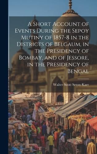 Cover image for A Short Account of Events During the Sepoy Mutiny of 1857-8 in the Districts of Belgaum, in the Presidency of Bombay, and of Jessore, in the Presidency of Bengal